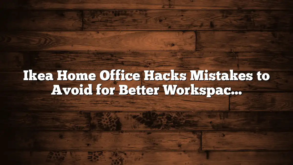 Ikea Home Office Hacks Mistakes to Avoid for Better Workspaces